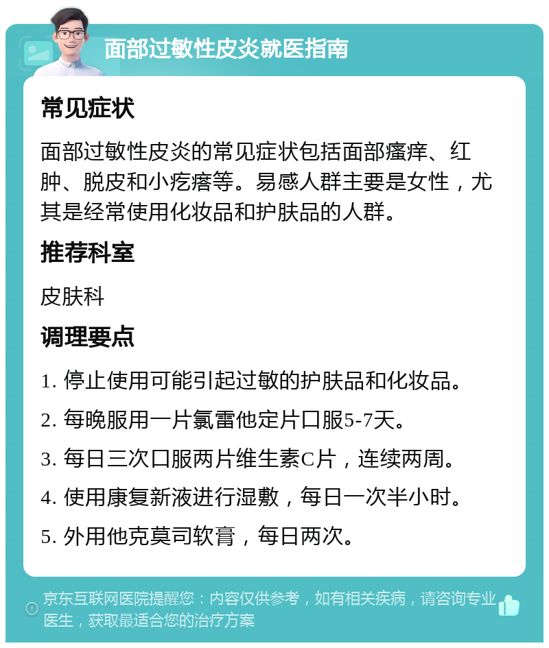 面部过敏性皮炎就医指南 常见症状 面部过敏性皮炎的常见症状包括面部瘙痒、红肿、脱皮和小疙瘩等。易感人群主要是女性，尤其是经常使用化妆品和护肤品的人群。 推荐科室 皮肤科 调理要点 1. 停止使用可能引起过敏的护肤品和化妆品。 2. 每晚服用一片氯雷他定片口服5-7天。 3. 每日三次口服两片维生素C片，连续两周。 4. 使用康复新液进行湿敷，每日一次半小时。 5. 外用他克莫司软膏，每日两次。