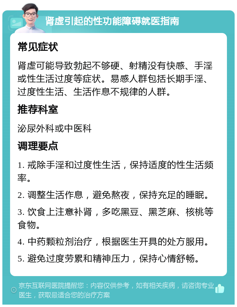 肾虚引起的性功能障碍就医指南 常见症状 肾虚可能导致勃起不够硬、射精没有快感、手淫或性生活过度等症状。易感人群包括长期手淫、过度性生活、生活作息不规律的人群。 推荐科室 泌尿外科或中医科 调理要点 1. 戒除手淫和过度性生活，保持适度的性生活频率。 2. 调整生活作息，避免熬夜，保持充足的睡眠。 3. 饮食上注意补肾，多吃黑豆、黑芝麻、核桃等食物。 4. 中药颗粒剂治疗，根据医生开具的处方服用。 5. 避免过度劳累和精神压力，保持心情舒畅。