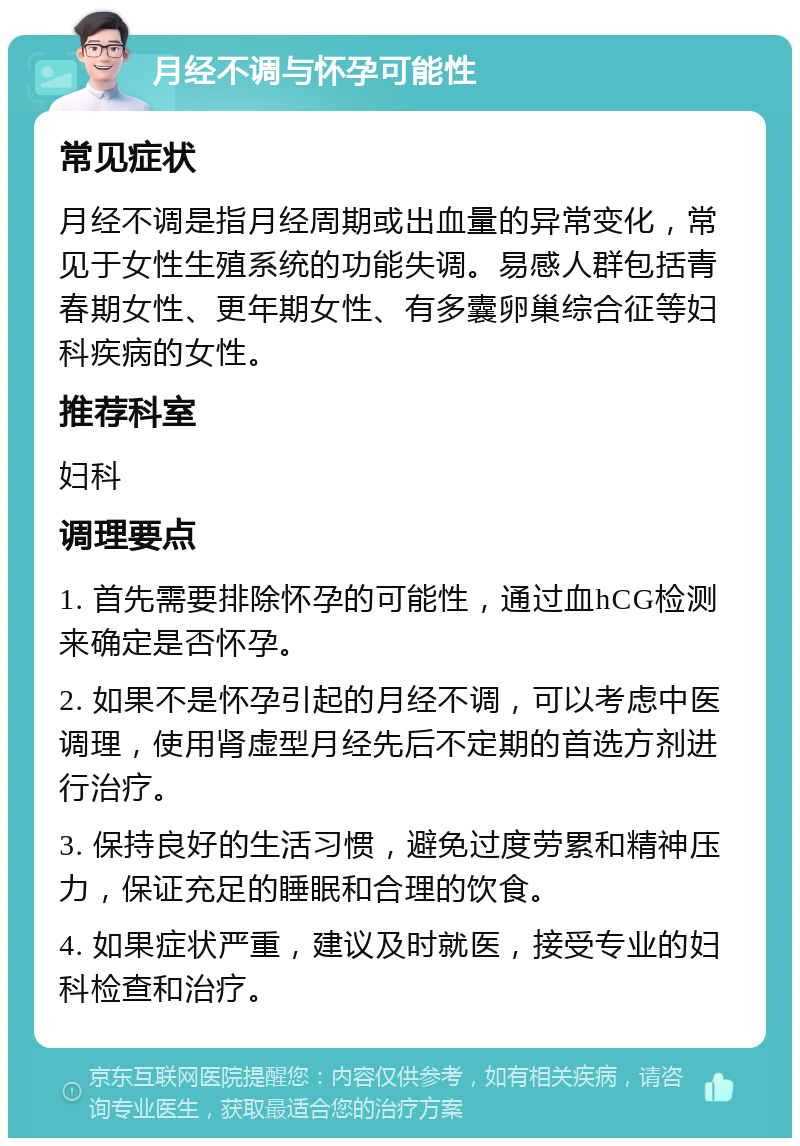 月经不调与怀孕可能性 常见症状 月经不调是指月经周期或出血量的异常变化，常见于女性生殖系统的功能失调。易感人群包括青春期女性、更年期女性、有多囊卵巢综合征等妇科疾病的女性。 推荐科室 妇科 调理要点 1. 首先需要排除怀孕的可能性，通过血hCG检测来确定是否怀孕。 2. 如果不是怀孕引起的月经不调，可以考虑中医调理，使用肾虚型月经先后不定期的首选方剂进行治疗。 3. 保持良好的生活习惯，避免过度劳累和精神压力，保证充足的睡眠和合理的饮食。 4. 如果症状严重，建议及时就医，接受专业的妇科检查和治疗。