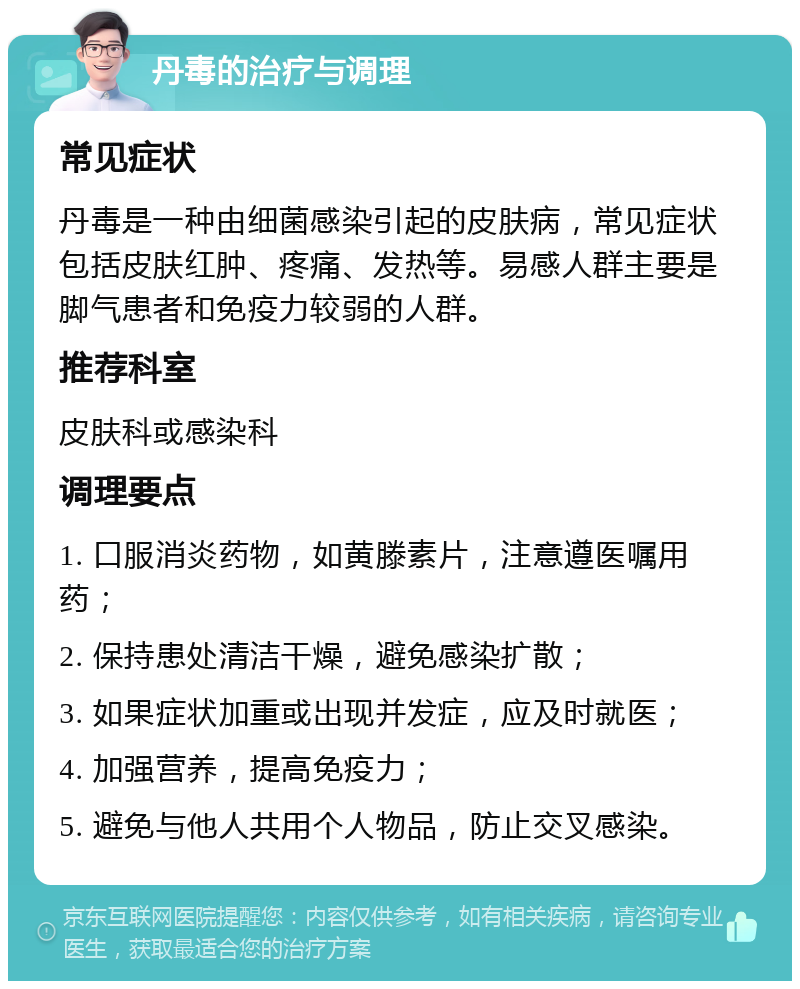 丹毒的治疗与调理 常见症状 丹毒是一种由细菌感染引起的皮肤病，常见症状包括皮肤红肿、疼痛、发热等。易感人群主要是脚气患者和免疫力较弱的人群。 推荐科室 皮肤科或感染科 调理要点 1. 口服消炎药物，如黄滕素片，注意遵医嘱用药； 2. 保持患处清洁干燥，避免感染扩散； 3. 如果症状加重或出现并发症，应及时就医； 4. 加强营养，提高免疫力； 5. 避免与他人共用个人物品，防止交叉感染。