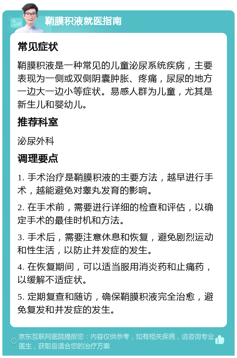 鞘膜积液就医指南 常见症状 鞘膜积液是一种常见的儿童泌尿系统疾病，主要表现为一侧或双侧阴囊肿胀、疼痛，尿尿的地方一边大一边小等症状。易感人群为儿童，尤其是新生儿和婴幼儿。 推荐科室 泌尿外科 调理要点 1. 手术治疗是鞘膜积液的主要方法，越早进行手术，越能避免对睾丸发育的影响。 2. 在手术前，需要进行详细的检查和评估，以确定手术的最佳时机和方法。 3. 手术后，需要注意休息和恢复，避免剧烈运动和性生活，以防止并发症的发生。 4. 在恢复期间，可以适当服用消炎药和止痛药，以缓解不适症状。 5. 定期复查和随访，确保鞘膜积液完全治愈，避免复发和并发症的发生。