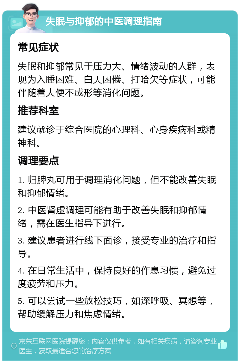 失眠与抑郁的中医调理指南 常见症状 失眠和抑郁常见于压力大、情绪波动的人群，表现为入睡困难、白天困倦、打哈欠等症状，可能伴随着大便不成形等消化问题。 推荐科室 建议就诊于综合医院的心理科、心身疾病科或精神科。 调理要点 1. 归脾丸可用于调理消化问题，但不能改善失眠和抑郁情绪。 2. 中医肾虚调理可能有助于改善失眠和抑郁情绪，需在医生指导下进行。 3. 建议患者进行线下面诊，接受专业的治疗和指导。 4. 在日常生活中，保持良好的作息习惯，避免过度疲劳和压力。 5. 可以尝试一些放松技巧，如深呼吸、冥想等，帮助缓解压力和焦虑情绪。