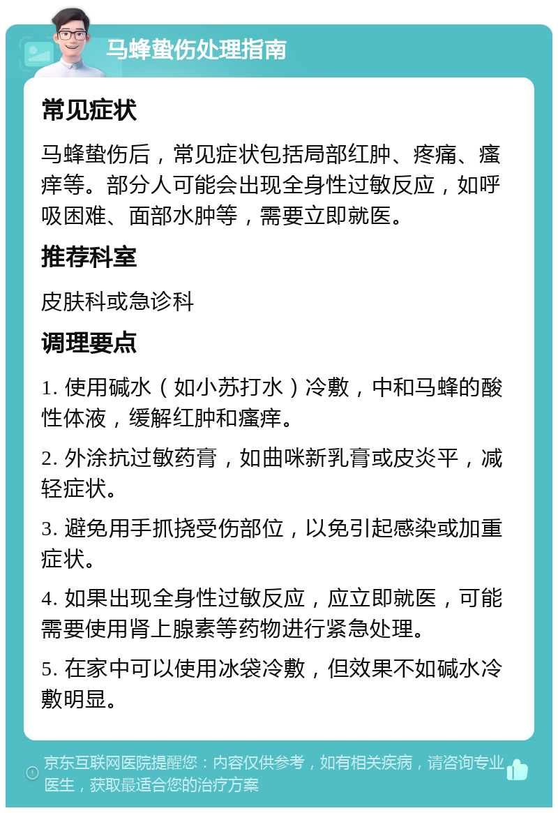 马蜂蛰伤处理指南 常见症状 马蜂蛰伤后，常见症状包括局部红肿、疼痛、瘙痒等。部分人可能会出现全身性过敏反应，如呼吸困难、面部水肿等，需要立即就医。 推荐科室 皮肤科或急诊科 调理要点 1. 使用碱水（如小苏打水）冷敷，中和马蜂的酸性体液，缓解红肿和瘙痒。 2. 外涂抗过敏药膏，如曲咪新乳膏或皮炎平，减轻症状。 3. 避免用手抓挠受伤部位，以免引起感染或加重症状。 4. 如果出现全身性过敏反应，应立即就医，可能需要使用肾上腺素等药物进行紧急处理。 5. 在家中可以使用冰袋冷敷，但效果不如碱水冷敷明显。