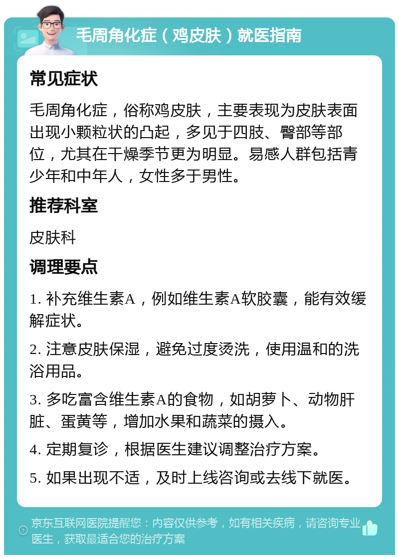 毛周角化症（鸡皮肤）就医指南 常见症状 毛周角化症，俗称鸡皮肤，主要表现为皮肤表面出现小颗粒状的凸起，多见于四肢、臀部等部位，尤其在干燥季节更为明显。易感人群包括青少年和中年人，女性多于男性。 推荐科室 皮肤科 调理要点 1. 补充维生素A，例如维生素A软胶囊，能有效缓解症状。 2. 注意皮肤保湿，避免过度烫洗，使用温和的洗浴用品。 3. 多吃富含维生素A的食物，如胡萝卜、动物肝脏、蛋黄等，增加水果和蔬菜的摄入。 4. 定期复诊，根据医生建议调整治疗方案。 5. 如果出现不适，及时上线咨询或去线下就医。