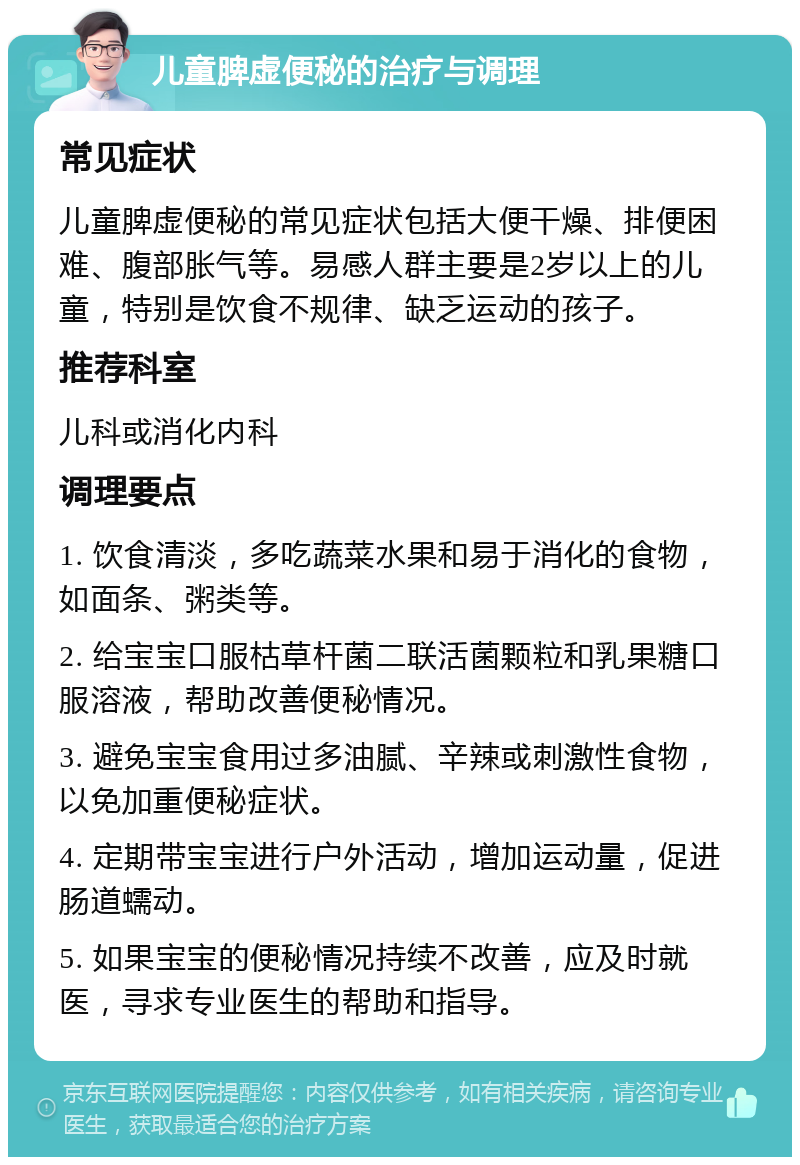 儿童脾虚便秘的治疗与调理 常见症状 儿童脾虚便秘的常见症状包括大便干燥、排便困难、腹部胀气等。易感人群主要是2岁以上的儿童，特别是饮食不规律、缺乏运动的孩子。 推荐科室 儿科或消化内科 调理要点 1. 饮食清淡，多吃蔬菜水果和易于消化的食物，如面条、粥类等。 2. 给宝宝口服枯草杆菌二联活菌颗粒和乳果糖口服溶液，帮助改善便秘情况。 3. 避免宝宝食用过多油腻、辛辣或刺激性食物，以免加重便秘症状。 4. 定期带宝宝进行户外活动，增加运动量，促进肠道蠕动。 5. 如果宝宝的便秘情况持续不改善，应及时就医，寻求专业医生的帮助和指导。