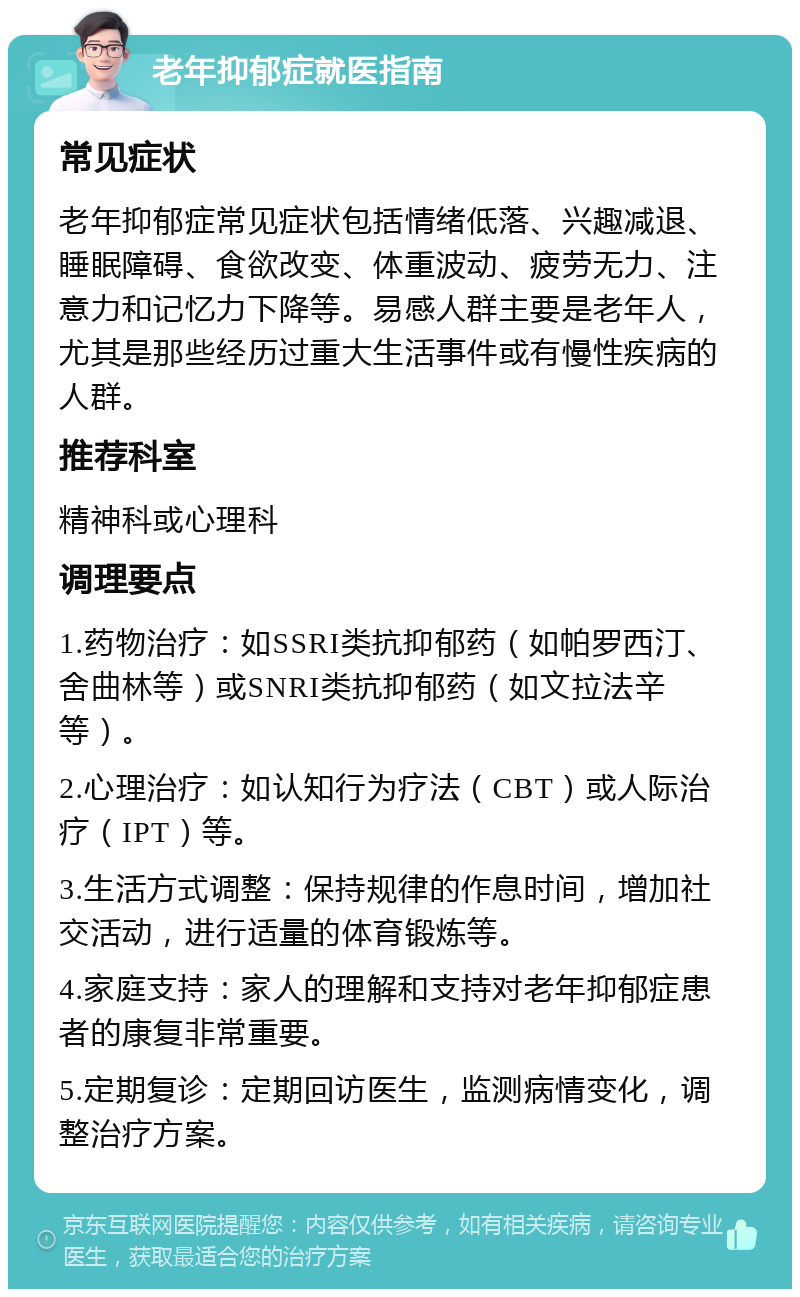 老年抑郁症就医指南 常见症状 老年抑郁症常见症状包括情绪低落、兴趣减退、睡眠障碍、食欲改变、体重波动、疲劳无力、注意力和记忆力下降等。易感人群主要是老年人，尤其是那些经历过重大生活事件或有慢性疾病的人群。 推荐科室 精神科或心理科 调理要点 1.药物治疗：如SSRI类抗抑郁药（如帕罗西汀、舍曲林等）或SNRI类抗抑郁药（如文拉法辛等）。 2.心理治疗：如认知行为疗法（CBT）或人际治疗（IPT）等。 3.生活方式调整：保持规律的作息时间，增加社交活动，进行适量的体育锻炼等。 4.家庭支持：家人的理解和支持对老年抑郁症患者的康复非常重要。 5.定期复诊：定期回访医生，监测病情变化，调整治疗方案。