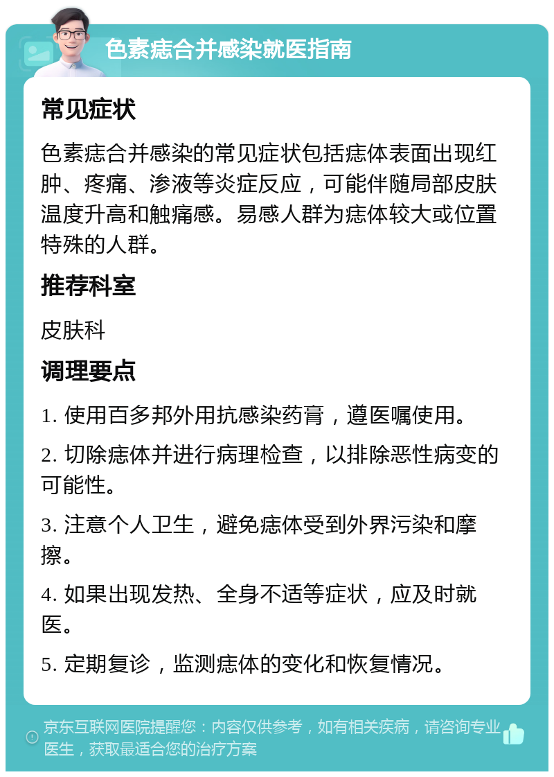 色素痣合并感染就医指南 常见症状 色素痣合并感染的常见症状包括痣体表面出现红肿、疼痛、渗液等炎症反应，可能伴随局部皮肤温度升高和触痛感。易感人群为痣体较大或位置特殊的人群。 推荐科室 皮肤科 调理要点 1. 使用百多邦外用抗感染药膏，遵医嘱使用。 2. 切除痣体并进行病理检查，以排除恶性病变的可能性。 3. 注意个人卫生，避免痣体受到外界污染和摩擦。 4. 如果出现发热、全身不适等症状，应及时就医。 5. 定期复诊，监测痣体的变化和恢复情况。