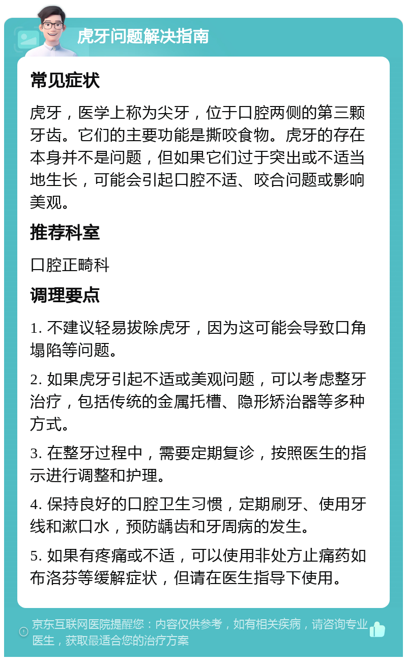 虎牙问题解决指南 常见症状 虎牙，医学上称为尖牙，位于口腔两侧的第三颗牙齿。它们的主要功能是撕咬食物。虎牙的存在本身并不是问题，但如果它们过于突出或不适当地生长，可能会引起口腔不适、咬合问题或影响美观。 推荐科室 口腔正畸科 调理要点 1. 不建议轻易拔除虎牙，因为这可能会导致口角塌陷等问题。 2. 如果虎牙引起不适或美观问题，可以考虑整牙治疗，包括传统的金属托槽、隐形矫治器等多种方式。 3. 在整牙过程中，需要定期复诊，按照医生的指示进行调整和护理。 4. 保持良好的口腔卫生习惯，定期刷牙、使用牙线和漱口水，预防龋齿和牙周病的发生。 5. 如果有疼痛或不适，可以使用非处方止痛药如布洛芬等缓解症状，但请在医生指导下使用。