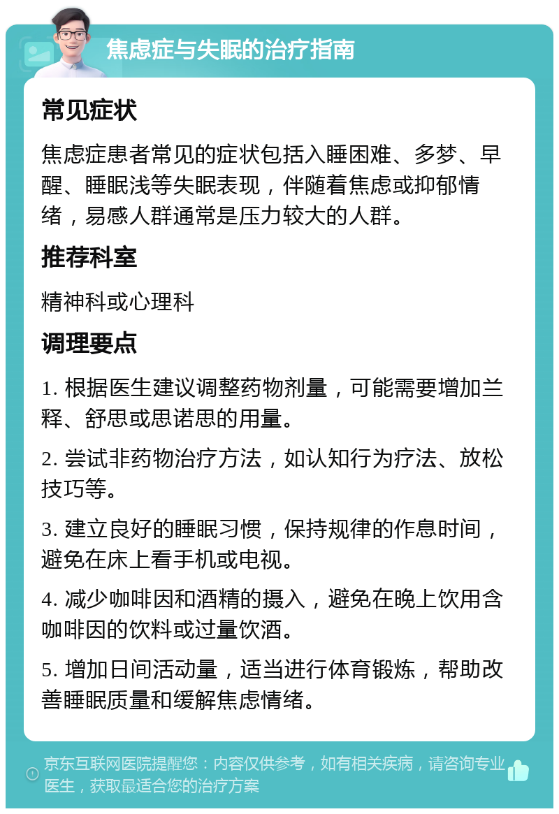 焦虑症与失眠的治疗指南 常见症状 焦虑症患者常见的症状包括入睡困难、多梦、早醒、睡眠浅等失眠表现，伴随着焦虑或抑郁情绪，易感人群通常是压力较大的人群。 推荐科室 精神科或心理科 调理要点 1. 根据医生建议调整药物剂量，可能需要增加兰释、舒思或思诺思的用量。 2. 尝试非药物治疗方法，如认知行为疗法、放松技巧等。 3. 建立良好的睡眠习惯，保持规律的作息时间，避免在床上看手机或电视。 4. 减少咖啡因和酒精的摄入，避免在晚上饮用含咖啡因的饮料或过量饮酒。 5. 增加日间活动量，适当进行体育锻炼，帮助改善睡眠质量和缓解焦虑情绪。