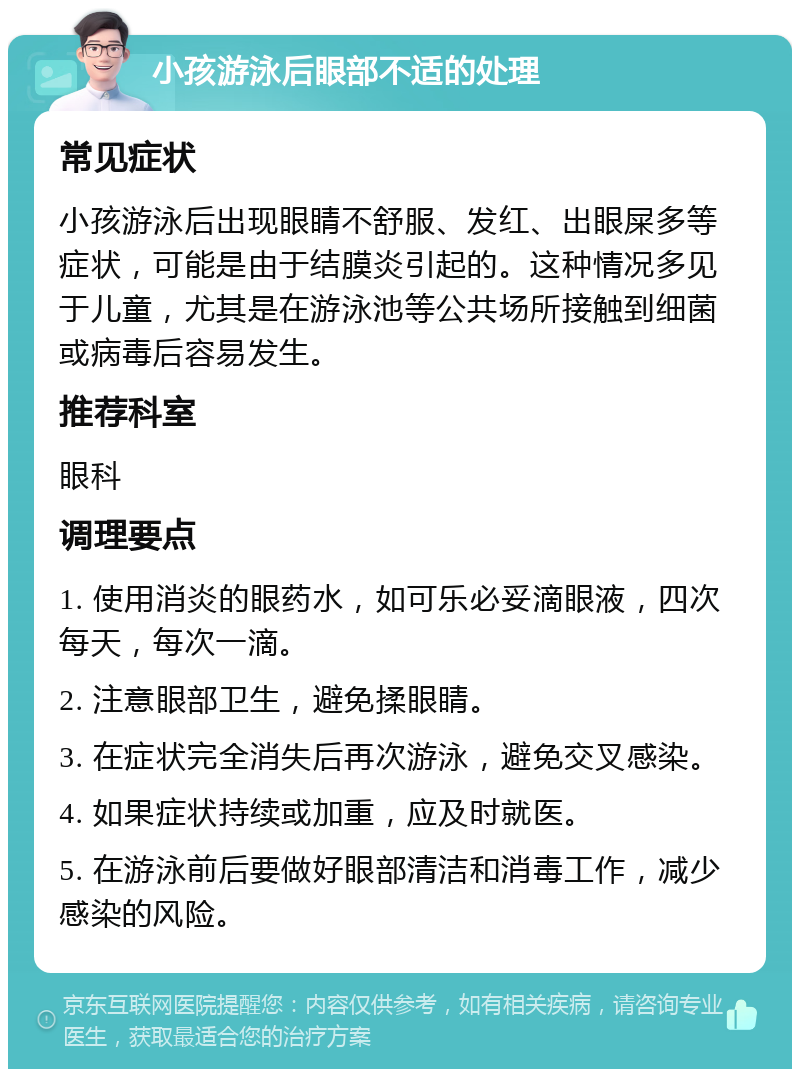 小孩游泳后眼部不适的处理 常见症状 小孩游泳后出现眼睛不舒服、发红、出眼屎多等症状，可能是由于结膜炎引起的。这种情况多见于儿童，尤其是在游泳池等公共场所接触到细菌或病毒后容易发生。 推荐科室 眼科 调理要点 1. 使用消炎的眼药水，如可乐必妥滴眼液，四次每天，每次一滴。 2. 注意眼部卫生，避免揉眼睛。 3. 在症状完全消失后再次游泳，避免交叉感染。 4. 如果症状持续或加重，应及时就医。 5. 在游泳前后要做好眼部清洁和消毒工作，减少感染的风险。