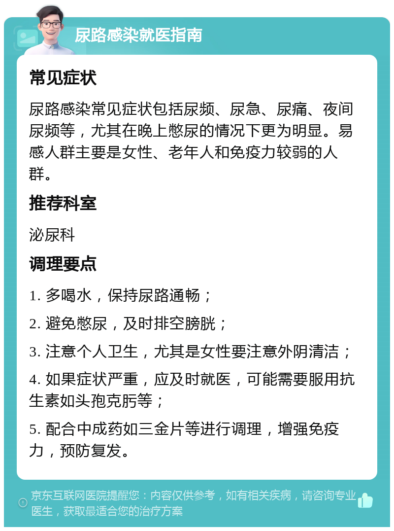 尿路感染就医指南 常见症状 尿路感染常见症状包括尿频、尿急、尿痛、夜间尿频等，尤其在晚上憋尿的情况下更为明显。易感人群主要是女性、老年人和免疫力较弱的人群。 推荐科室 泌尿科 调理要点 1. 多喝水，保持尿路通畅； 2. 避免憋尿，及时排空膀胱； 3. 注意个人卫生，尤其是女性要注意外阴清洁； 4. 如果症状严重，应及时就医，可能需要服用抗生素如头孢克肟等； 5. 配合中成药如三金片等进行调理，增强免疫力，预防复发。