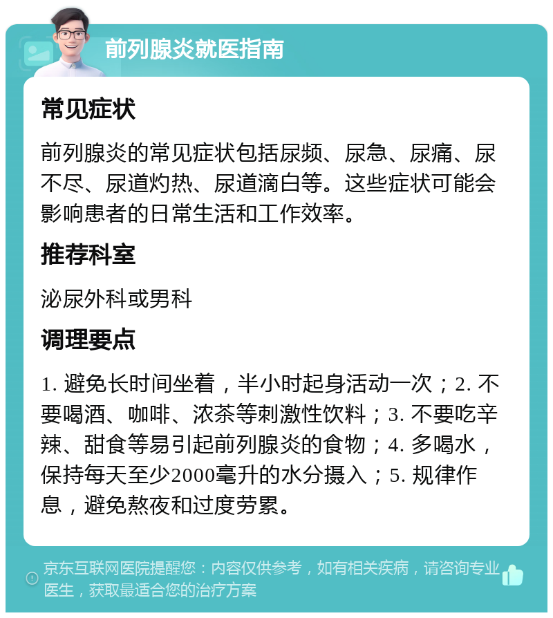 前列腺炎就医指南 常见症状 前列腺炎的常见症状包括尿频、尿急、尿痛、尿不尽、尿道灼热、尿道滴白等。这些症状可能会影响患者的日常生活和工作效率。 推荐科室 泌尿外科或男科 调理要点 1. 避免长时间坐着，半小时起身活动一次；2. 不要喝酒、咖啡、浓茶等刺激性饮料；3. 不要吃辛辣、甜食等易引起前列腺炎的食物；4. 多喝水，保持每天至少2000毫升的水分摄入；5. 规律作息，避免熬夜和过度劳累。