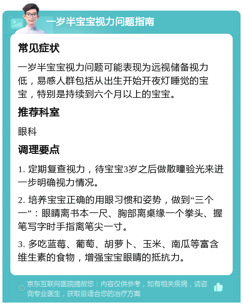 一岁半宝宝视力问题指南 常见症状 一岁半宝宝视力问题可能表现为远视储备视力低，易感人群包括从出生开始开夜灯睡觉的宝宝，特别是持续到六个月以上的宝宝。 推荐科室 眼科 调理要点 1. 定期复查视力，待宝宝3岁之后做散瞳验光来进一步明确视力情况。 2. 培养宝宝正确的用眼习惯和姿势，做到“三个一”：眼睛离书本一尺、胸部离桌缘一个拳头、握笔写字时手指离笔尖一寸。 3. 多吃蓝莓、葡萄、胡萝卜、玉米、南瓜等富含维生素的食物，增强宝宝眼睛的抵抗力。