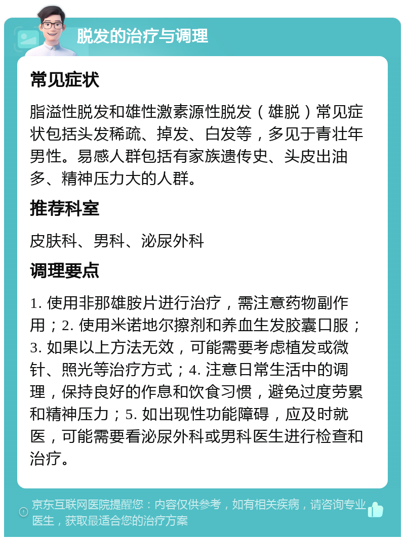 脱发的治疗与调理 常见症状 脂溢性脱发和雄性激素源性脱发（雄脱）常见症状包括头发稀疏、掉发、白发等，多见于青壮年男性。易感人群包括有家族遗传史、头皮出油多、精神压力大的人群。 推荐科室 皮肤科、男科、泌尿外科 调理要点 1. 使用非那雄胺片进行治疗，需注意药物副作用；2. 使用米诺地尔擦剂和养血生发胶囊口服；3. 如果以上方法无效，可能需要考虑植发或微针、照光等治疗方式；4. 注意日常生活中的调理，保持良好的作息和饮食习惯，避免过度劳累和精神压力；5. 如出现性功能障碍，应及时就医，可能需要看泌尿外科或男科医生进行检查和治疗。