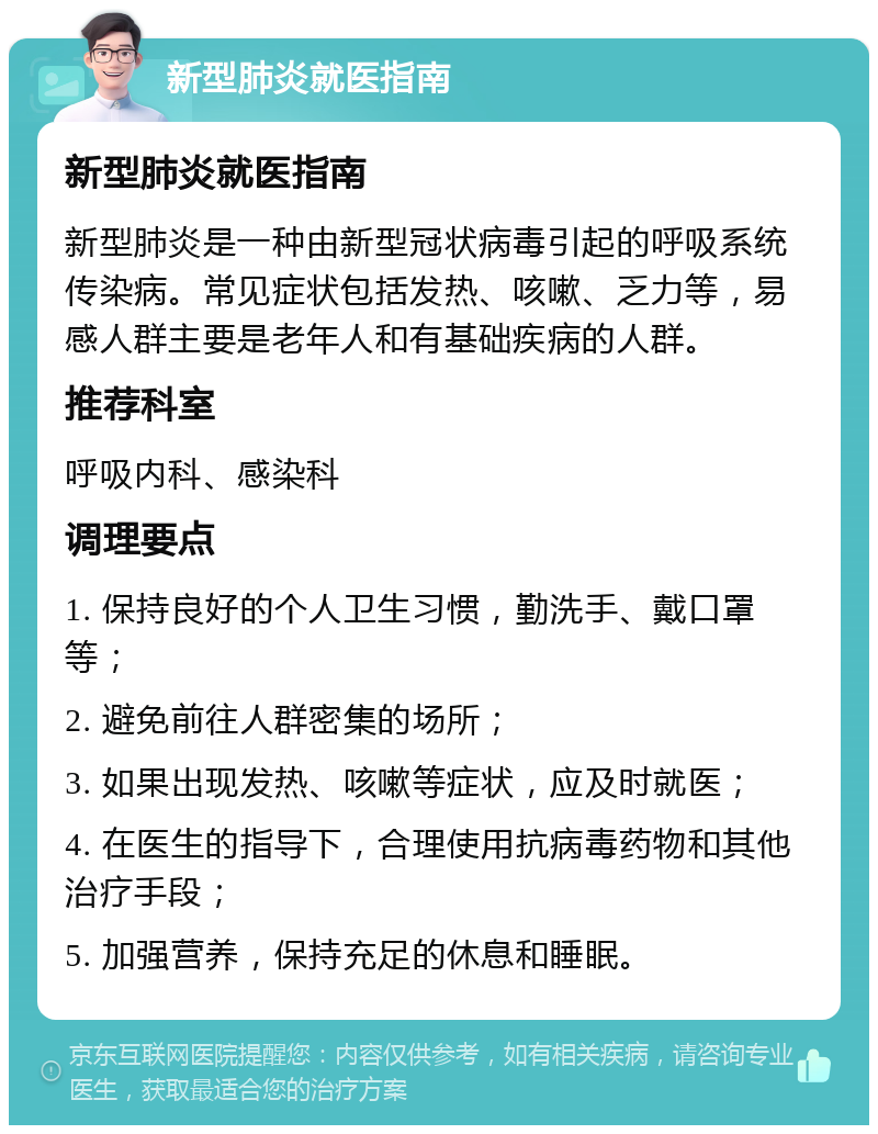 新型肺炎就医指南 新型肺炎就医指南 新型肺炎是一种由新型冠状病毒引起的呼吸系统传染病。常见症状包括发热、咳嗽、乏力等，易感人群主要是老年人和有基础疾病的人群。 推荐科室 呼吸内科、感染科 调理要点 1. 保持良好的个人卫生习惯，勤洗手、戴口罩等； 2. 避免前往人群密集的场所； 3. 如果出现发热、咳嗽等症状，应及时就医； 4. 在医生的指导下，合理使用抗病毒药物和其他治疗手段； 5. 加强营养，保持充足的休息和睡眠。