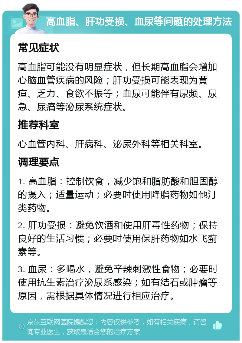 高血脂、肝功受损、血尿等问题的处理方法 常见症状 高血脂可能没有明显症状，但长期高血脂会增加心脑血管疾病的风险；肝功受损可能表现为黄疸、乏力、食欲不振等；血尿可能伴有尿频、尿急、尿痛等泌尿系统症状。 推荐科室 心血管内科、肝病科、泌尿外科等相关科室。 调理要点 1. 高血脂：控制饮食，减少饱和脂肪酸和胆固醇的摄入；适量运动；必要时使用降脂药物如他汀类药物。 2. 肝功受损：避免饮酒和使用肝毒性药物；保持良好的生活习惯；必要时使用保肝药物如水飞蓟素等。 3. 血尿：多喝水，避免辛辣刺激性食物；必要时使用抗生素治疗泌尿系感染；如有结石或肿瘤等原因，需根据具体情况进行相应治疗。