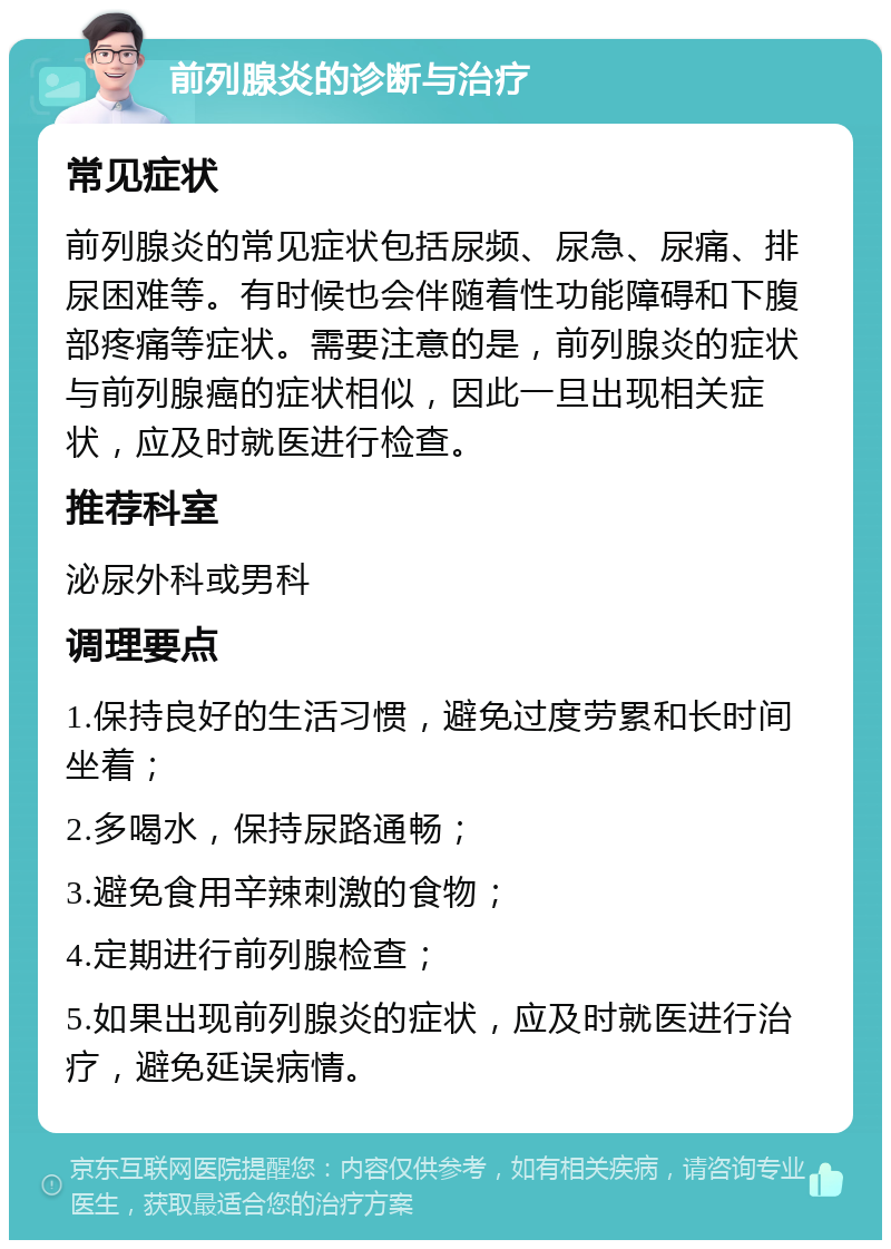 前列腺炎的诊断与治疗 常见症状 前列腺炎的常见症状包括尿频、尿急、尿痛、排尿困难等。有时候也会伴随着性功能障碍和下腹部疼痛等症状。需要注意的是，前列腺炎的症状与前列腺癌的症状相似，因此一旦出现相关症状，应及时就医进行检查。 推荐科室 泌尿外科或男科 调理要点 1.保持良好的生活习惯，避免过度劳累和长时间坐着； 2.多喝水，保持尿路通畅； 3.避免食用辛辣刺激的食物； 4.定期进行前列腺检查； 5.如果出现前列腺炎的症状，应及时就医进行治疗，避免延误病情。