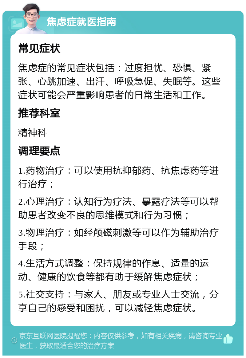 焦虑症就医指南 常见症状 焦虑症的常见症状包括：过度担忧、恐惧、紧张、心跳加速、出汗、呼吸急促、失眠等。这些症状可能会严重影响患者的日常生活和工作。 推荐科室 精神科 调理要点 1.药物治疗：可以使用抗抑郁药、抗焦虑药等进行治疗； 2.心理治疗：认知行为疗法、暴露疗法等可以帮助患者改变不良的思维模式和行为习惯； 3.物理治疗：如经颅磁刺激等可以作为辅助治疗手段； 4.生活方式调整：保持规律的作息、适量的运动、健康的饮食等都有助于缓解焦虑症状； 5.社交支持：与家人、朋友或专业人士交流，分享自己的感受和困扰，可以减轻焦虑症状。