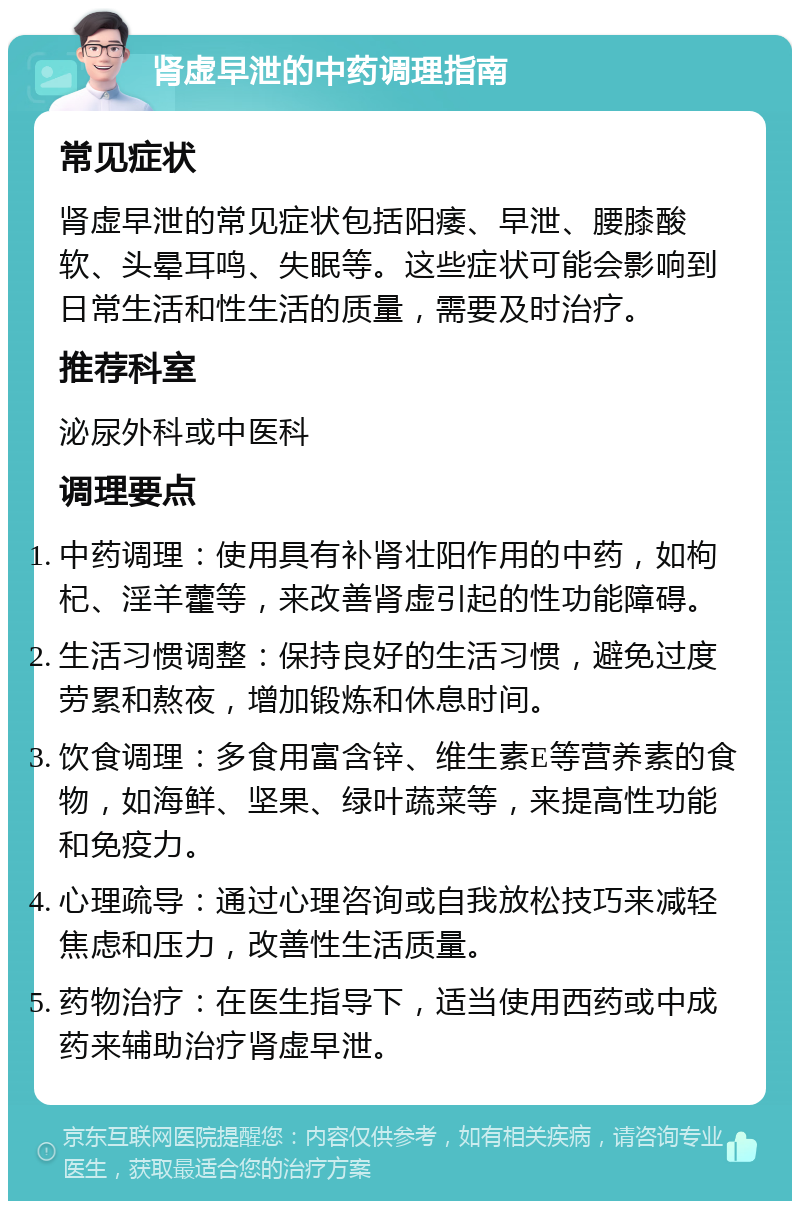 肾虚早泄的中药调理指南 常见症状 肾虚早泄的常见症状包括阳痿、早泄、腰膝酸软、头晕耳鸣、失眠等。这些症状可能会影响到日常生活和性生活的质量，需要及时治疗。 推荐科室 泌尿外科或中医科 调理要点 中药调理：使用具有补肾壮阳作用的中药，如枸杞、淫羊藿等，来改善肾虚引起的性功能障碍。 生活习惯调整：保持良好的生活习惯，避免过度劳累和熬夜，增加锻炼和休息时间。 饮食调理：多食用富含锌、维生素E等营养素的食物，如海鲜、坚果、绿叶蔬菜等，来提高性功能和免疫力。 心理疏导：通过心理咨询或自我放松技巧来减轻焦虑和压力，改善性生活质量。 药物治疗：在医生指导下，适当使用西药或中成药来辅助治疗肾虚早泄。