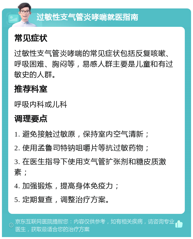 过敏性支气管炎哮喘就医指南 常见症状 过敏性支气管炎哮喘的常见症状包括反复咳嗽、呼吸困难、胸闷等，易感人群主要是儿童和有过敏史的人群。 推荐科室 呼吸内科或儿科 调理要点 1. 避免接触过敏原，保持室内空气清新； 2. 使用孟鲁司特钠咀嚼片等抗过敏药物； 3. 在医生指导下使用支气管扩张剂和糖皮质激素； 4. 加强锻炼，提高身体免疫力； 5. 定期复查，调整治疗方案。