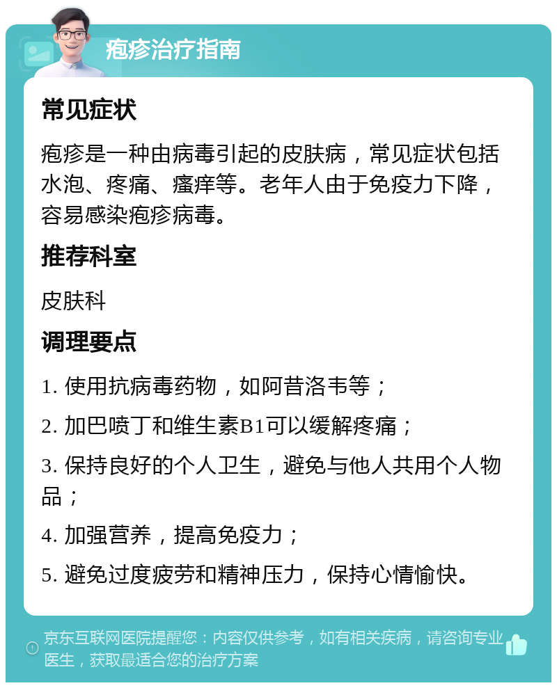 疱疹治疗指南 常见症状 疱疹是一种由病毒引起的皮肤病，常见症状包括水泡、疼痛、瘙痒等。老年人由于免疫力下降，容易感染疱疹病毒。 推荐科室 皮肤科 调理要点 1. 使用抗病毒药物，如阿昔洛韦等； 2. 加巴喷丁和维生素B1可以缓解疼痛； 3. 保持良好的个人卫生，避免与他人共用个人物品； 4. 加强营养，提高免疫力； 5. 避免过度疲劳和精神压力，保持心情愉快。