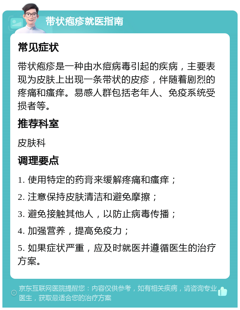 带状疱疹就医指南 常见症状 带状疱疹是一种由水痘病毒引起的疾病，主要表现为皮肤上出现一条带状的皮疹，伴随着剧烈的疼痛和瘙痒。易感人群包括老年人、免疫系统受损者等。 推荐科室 皮肤科 调理要点 1. 使用特定的药膏来缓解疼痛和瘙痒； 2. 注意保持皮肤清洁和避免摩擦； 3. 避免接触其他人，以防止病毒传播； 4. 加强营养，提高免疫力； 5. 如果症状严重，应及时就医并遵循医生的治疗方案。