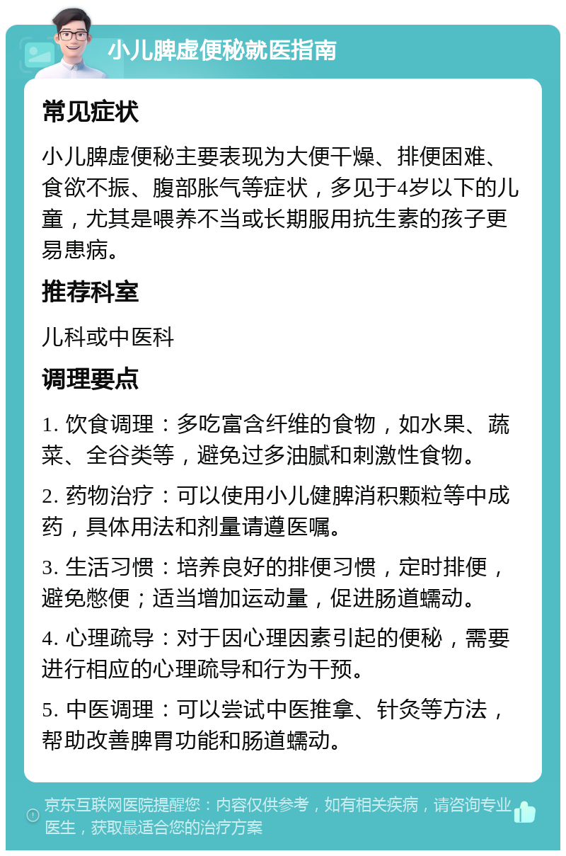 小儿脾虚便秘就医指南 常见症状 小儿脾虚便秘主要表现为大便干燥、排便困难、食欲不振、腹部胀气等症状，多见于4岁以下的儿童，尤其是喂养不当或长期服用抗生素的孩子更易患病。 推荐科室 儿科或中医科 调理要点 1. 饮食调理：多吃富含纤维的食物，如水果、蔬菜、全谷类等，避免过多油腻和刺激性食物。 2. 药物治疗：可以使用小儿健脾消积颗粒等中成药，具体用法和剂量请遵医嘱。 3. 生活习惯：培养良好的排便习惯，定时排便，避免憋便；适当增加运动量，促进肠道蠕动。 4. 心理疏导：对于因心理因素引起的便秘，需要进行相应的心理疏导和行为干预。 5. 中医调理：可以尝试中医推拿、针灸等方法，帮助改善脾胃功能和肠道蠕动。