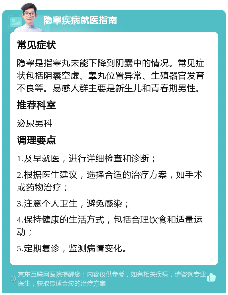 隐睾疾病就医指南 常见症状 隐睾是指睾丸未能下降到阴囊中的情况。常见症状包括阴囊空虚、睾丸位置异常、生殖器官发育不良等。易感人群主要是新生儿和青春期男性。 推荐科室 泌尿男科 调理要点 1.及早就医，进行详细检查和诊断； 2.根据医生建议，选择合适的治疗方案，如手术或药物治疗； 3.注意个人卫生，避免感染； 4.保持健康的生活方式，包括合理饮食和适量运动； 5.定期复诊，监测病情变化。