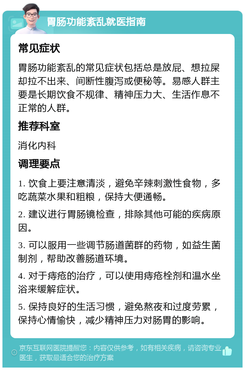 胃肠功能紊乱就医指南 常见症状 胃肠功能紊乱的常见症状包括总是放屁、想拉屎却拉不出来、间断性腹泻或便秘等。易感人群主要是长期饮食不规律、精神压力大、生活作息不正常的人群。 推荐科室 消化内科 调理要点 1. 饮食上要注意清淡，避免辛辣刺激性食物，多吃蔬菜水果和粗粮，保持大便通畅。 2. 建议进行胃肠镜检查，排除其他可能的疾病原因。 3. 可以服用一些调节肠道菌群的药物，如益生菌制剂，帮助改善肠道环境。 4. 对于痔疮的治疗，可以使用痔疮栓剂和温水坐浴来缓解症状。 5. 保持良好的生活习惯，避免熬夜和过度劳累，保持心情愉快，减少精神压力对肠胃的影响。