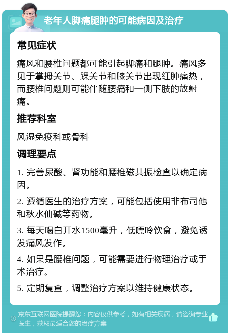 老年人脚痛腿肿的可能病因及治疗 常见症状 痛风和腰椎问题都可能引起脚痛和腿肿。痛风多见于掌拇关节、踝关节和膝关节出现红肿痛热，而腰椎问题则可能伴随腰痛和一侧下肢的放射痛。 推荐科室 风湿免疫科或骨科 调理要点 1. 完善尿酸、肾功能和腰椎磁共振检查以确定病因。 2. 遵循医生的治疗方案，可能包括使用非布司他和秋水仙碱等药物。 3. 每天喝白开水1500毫升，低嘌呤饮食，避免诱发痛风发作。 4. 如果是腰椎问题，可能需要进行物理治疗或手术治疗。 5. 定期复查，调整治疗方案以维持健康状态。