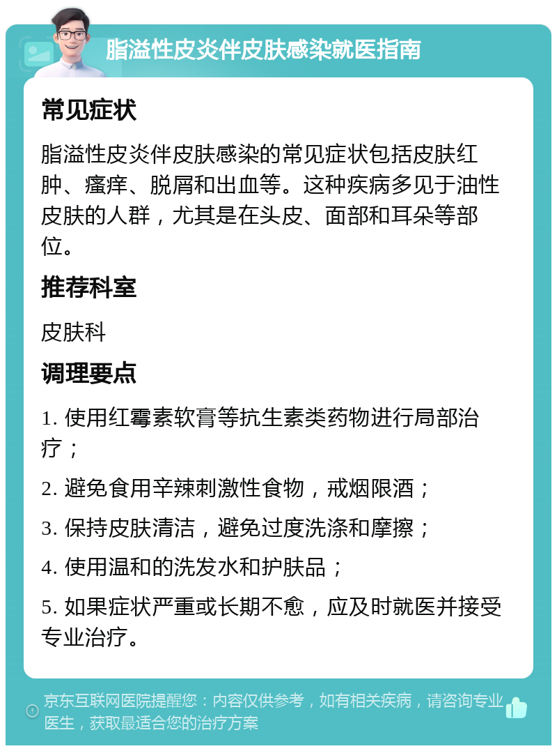 脂溢性皮炎伴皮肤感染就医指南 常见症状 脂溢性皮炎伴皮肤感染的常见症状包括皮肤红肿、瘙痒、脱屑和出血等。这种疾病多见于油性皮肤的人群，尤其是在头皮、面部和耳朵等部位。 推荐科室 皮肤科 调理要点 1. 使用红霉素软膏等抗生素类药物进行局部治疗； 2. 避免食用辛辣刺激性食物，戒烟限酒； 3. 保持皮肤清洁，避免过度洗涤和摩擦； 4. 使用温和的洗发水和护肤品； 5. 如果症状严重或长期不愈，应及时就医并接受专业治疗。