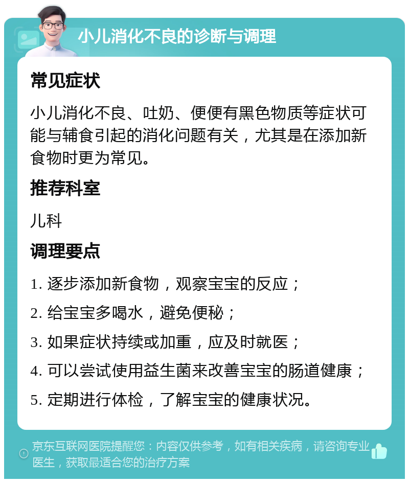 小儿消化不良的诊断与调理 常见症状 小儿消化不良、吐奶、便便有黑色物质等症状可能与辅食引起的消化问题有关，尤其是在添加新食物时更为常见。 推荐科室 儿科 调理要点 1. 逐步添加新食物，观察宝宝的反应； 2. 给宝宝多喝水，避免便秘； 3. 如果症状持续或加重，应及时就医； 4. 可以尝试使用益生菌来改善宝宝的肠道健康； 5. 定期进行体检，了解宝宝的健康状况。