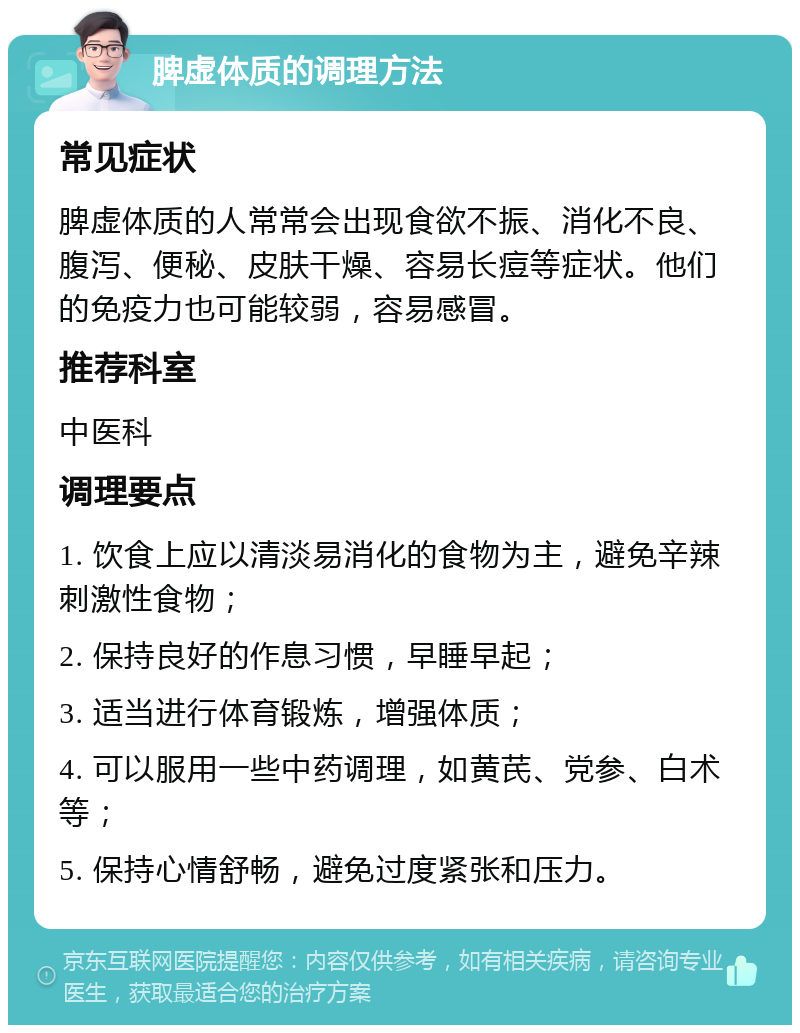 脾虚体质的调理方法 常见症状 脾虚体质的人常常会出现食欲不振、消化不良、腹泻、便秘、皮肤干燥、容易长痘等症状。他们的免疫力也可能较弱，容易感冒。 推荐科室 中医科 调理要点 1. 饮食上应以清淡易消化的食物为主，避免辛辣刺激性食物； 2. 保持良好的作息习惯，早睡早起； 3. 适当进行体育锻炼，增强体质； 4. 可以服用一些中药调理，如黄芪、党参、白术等； 5. 保持心情舒畅，避免过度紧张和压力。