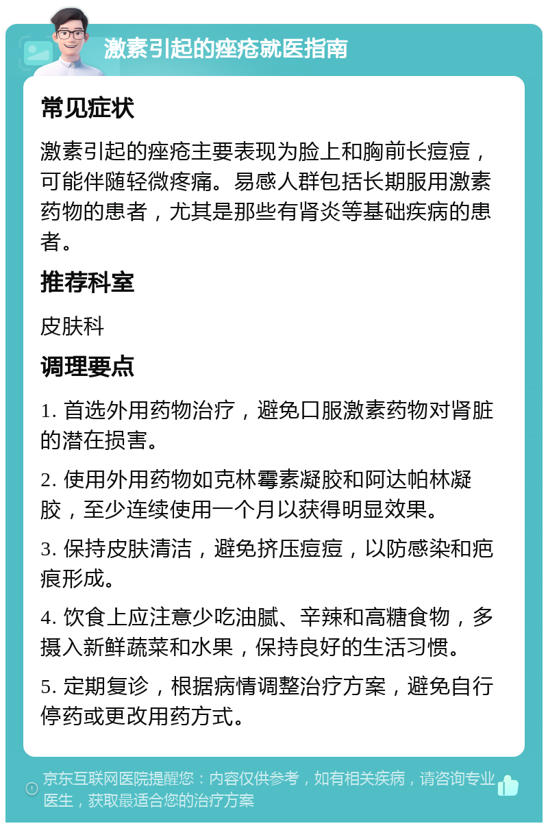 激素引起的痤疮就医指南 常见症状 激素引起的痤疮主要表现为脸上和胸前长痘痘，可能伴随轻微疼痛。易感人群包括长期服用激素药物的患者，尤其是那些有肾炎等基础疾病的患者。 推荐科室 皮肤科 调理要点 1. 首选外用药物治疗，避免口服激素药物对肾脏的潜在损害。 2. 使用外用药物如克林霉素凝胶和阿达帕林凝胶，至少连续使用一个月以获得明显效果。 3. 保持皮肤清洁，避免挤压痘痘，以防感染和疤痕形成。 4. 饮食上应注意少吃油腻、辛辣和高糖食物，多摄入新鲜蔬菜和水果，保持良好的生活习惯。 5. 定期复诊，根据病情调整治疗方案，避免自行停药或更改用药方式。