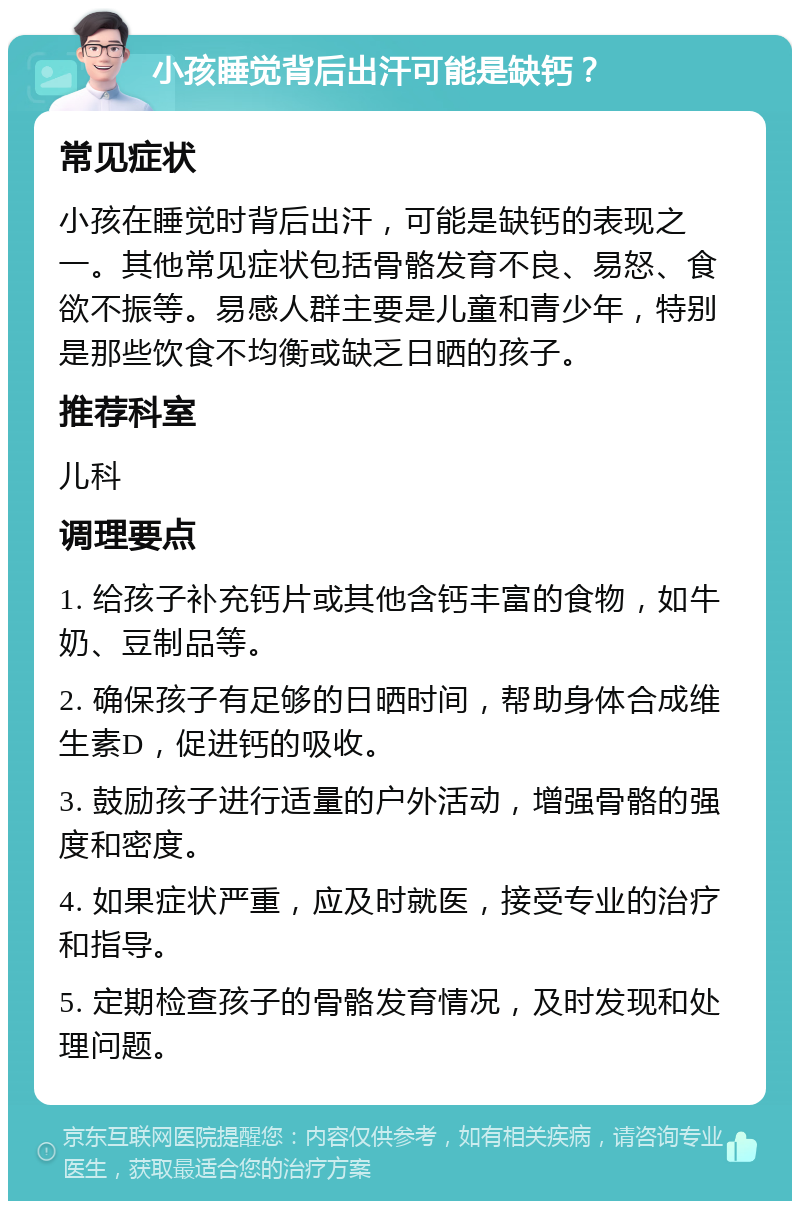 小孩睡觉背后出汗可能是缺钙？ 常见症状 小孩在睡觉时背后出汗，可能是缺钙的表现之一。其他常见症状包括骨骼发育不良、易怒、食欲不振等。易感人群主要是儿童和青少年，特别是那些饮食不均衡或缺乏日晒的孩子。 推荐科室 儿科 调理要点 1. 给孩子补充钙片或其他含钙丰富的食物，如牛奶、豆制品等。 2. 确保孩子有足够的日晒时间，帮助身体合成维生素D，促进钙的吸收。 3. 鼓励孩子进行适量的户外活动，增强骨骼的强度和密度。 4. 如果症状严重，应及时就医，接受专业的治疗和指导。 5. 定期检查孩子的骨骼发育情况，及时发现和处理问题。