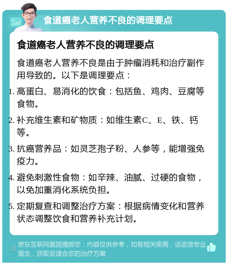 食道癌老人营养不良的调理要点 食道癌老人营养不良的调理要点 食道癌老人营养不良是由于肿瘤消耗和治疗副作用导致的。以下是调理要点： 高蛋白、易消化的饮食：包括鱼、鸡肉、豆腐等食物。 补充维生素和矿物质：如维生素C、E、铁、钙等。 抗癌营养品：如灵芝孢子粉、人参等，能增强免疫力。 避免刺激性食物：如辛辣、油腻、过硬的食物，以免加重消化系统负担。 定期复查和调整治疗方案：根据病情变化和营养状态调整饮食和营养补充计划。