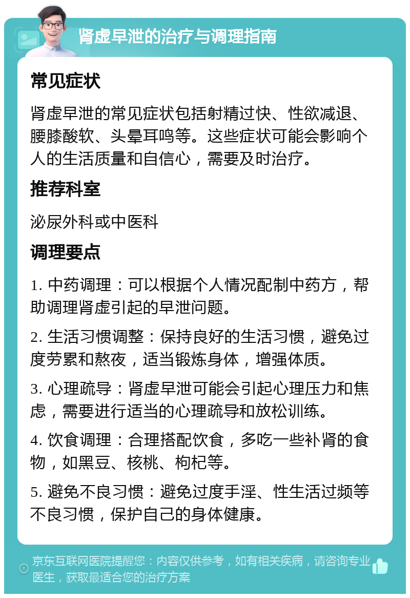 肾虚早泄的治疗与调理指南 常见症状 肾虚早泄的常见症状包括射精过快、性欲减退、腰膝酸软、头晕耳鸣等。这些症状可能会影响个人的生活质量和自信心，需要及时治疗。 推荐科室 泌尿外科或中医科 调理要点 1. 中药调理：可以根据个人情况配制中药方，帮助调理肾虚引起的早泄问题。 2. 生活习惯调整：保持良好的生活习惯，避免过度劳累和熬夜，适当锻炼身体，增强体质。 3. 心理疏导：肾虚早泄可能会引起心理压力和焦虑，需要进行适当的心理疏导和放松训练。 4. 饮食调理：合理搭配饮食，多吃一些补肾的食物，如黑豆、核桃、枸杞等。 5. 避免不良习惯：避免过度手淫、性生活过频等不良习惯，保护自己的身体健康。