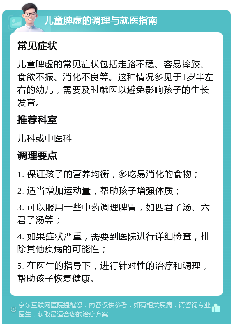 儿童脾虚的调理与就医指南 常见症状 儿童脾虚的常见症状包括走路不稳、容易摔跤、食欲不振、消化不良等。这种情况多见于1岁半左右的幼儿，需要及时就医以避免影响孩子的生长发育。 推荐科室 儿科或中医科 调理要点 1. 保证孩子的营养均衡，多吃易消化的食物； 2. 适当增加运动量，帮助孩子增强体质； 3. 可以服用一些中药调理脾胃，如四君子汤、六君子汤等； 4. 如果症状严重，需要到医院进行详细检查，排除其他疾病的可能性； 5. 在医生的指导下，进行针对性的治疗和调理，帮助孩子恢复健康。