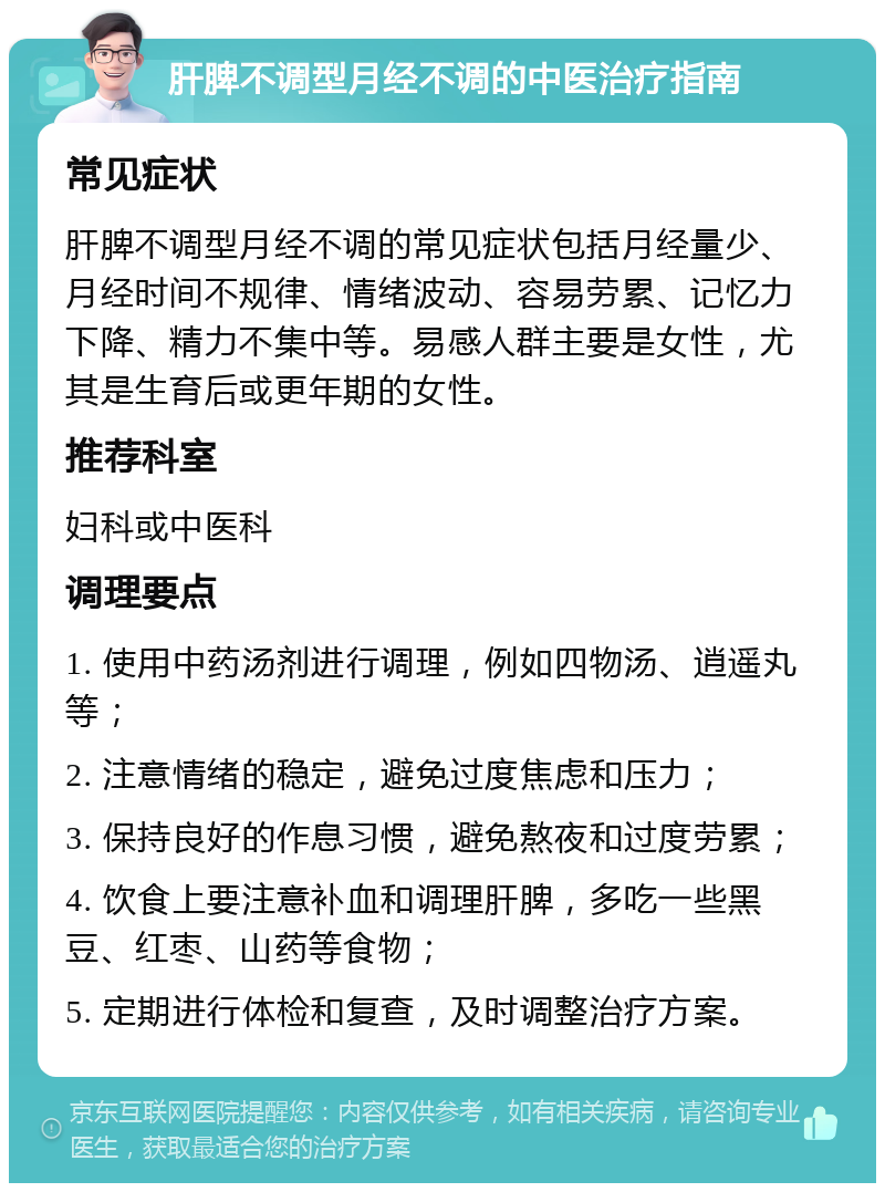 肝脾不调型月经不调的中医治疗指南 常见症状 肝脾不调型月经不调的常见症状包括月经量少、月经时间不规律、情绪波动、容易劳累、记忆力下降、精力不集中等。易感人群主要是女性，尤其是生育后或更年期的女性。 推荐科室 妇科或中医科 调理要点 1. 使用中药汤剂进行调理，例如四物汤、逍遥丸等； 2. 注意情绪的稳定，避免过度焦虑和压力； 3. 保持良好的作息习惯，避免熬夜和过度劳累； 4. 饮食上要注意补血和调理肝脾，多吃一些黑豆、红枣、山药等食物； 5. 定期进行体检和复查，及时调整治疗方案。