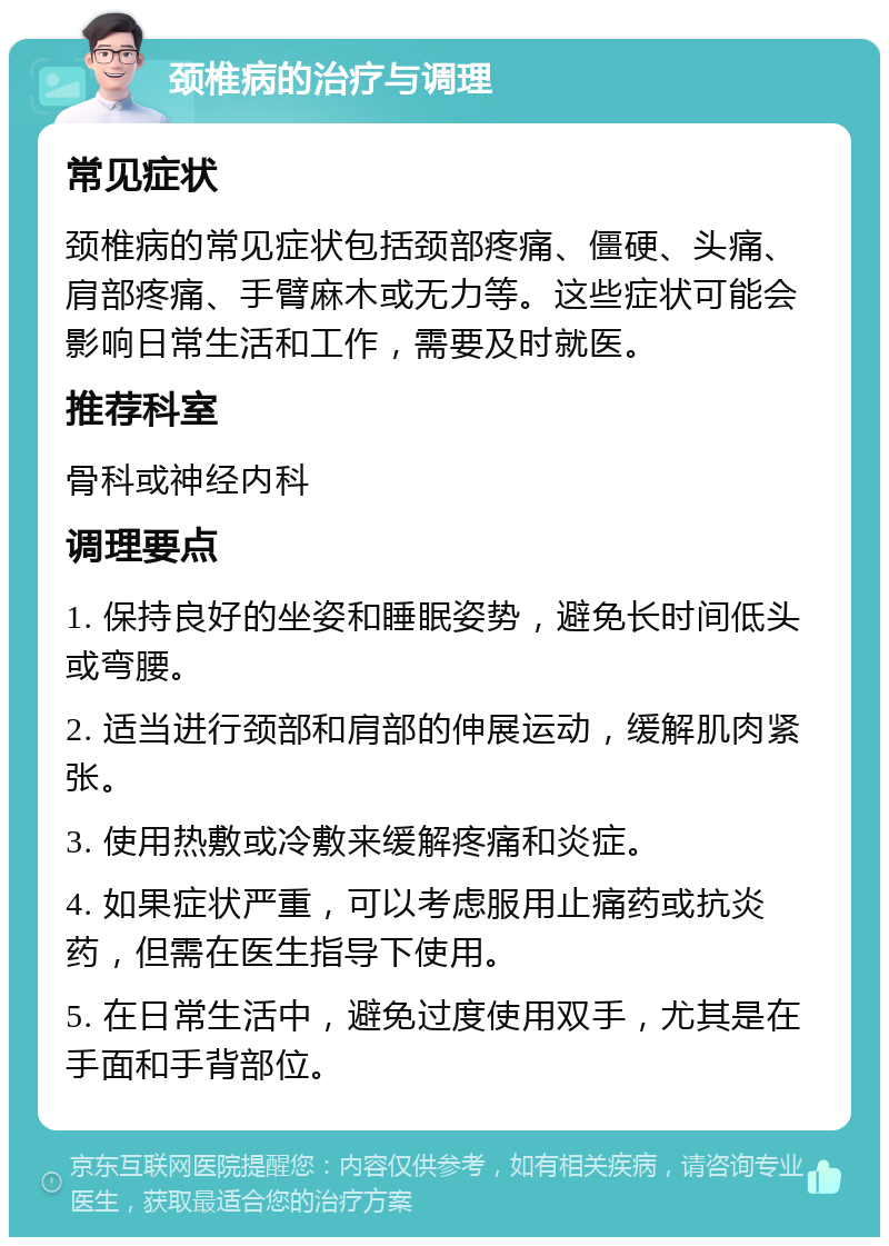 颈椎病的治疗与调理 常见症状 颈椎病的常见症状包括颈部疼痛、僵硬、头痛、肩部疼痛、手臂麻木或无力等。这些症状可能会影响日常生活和工作，需要及时就医。 推荐科室 骨科或神经内科 调理要点 1. 保持良好的坐姿和睡眠姿势，避免长时间低头或弯腰。 2. 适当进行颈部和肩部的伸展运动，缓解肌肉紧张。 3. 使用热敷或冷敷来缓解疼痛和炎症。 4. 如果症状严重，可以考虑服用止痛药或抗炎药，但需在医生指导下使用。 5. 在日常生活中，避免过度使用双手，尤其是在手面和手背部位。