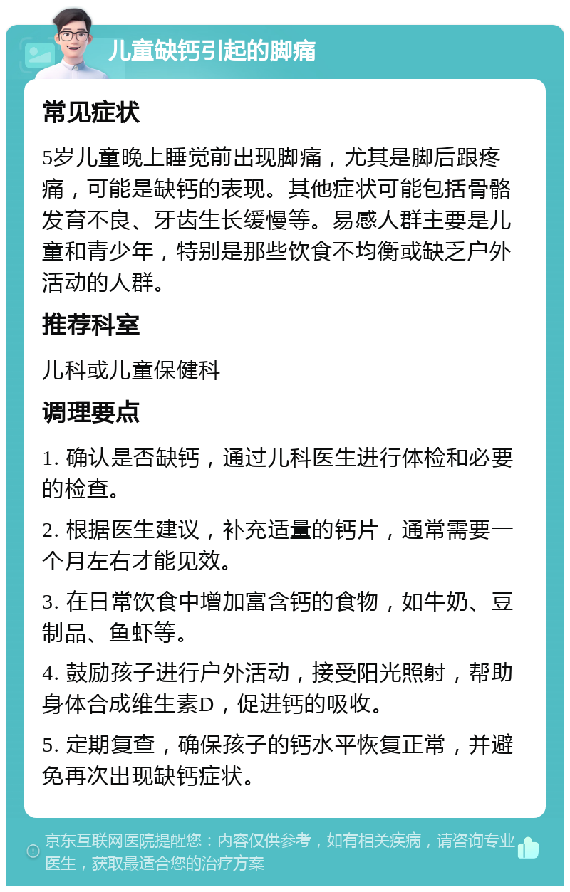 儿童缺钙引起的脚痛 常见症状 5岁儿童晚上睡觉前出现脚痛，尤其是脚后跟疼痛，可能是缺钙的表现。其他症状可能包括骨骼发育不良、牙齿生长缓慢等。易感人群主要是儿童和青少年，特别是那些饮食不均衡或缺乏户外活动的人群。 推荐科室 儿科或儿童保健科 调理要点 1. 确认是否缺钙，通过儿科医生进行体检和必要的检查。 2. 根据医生建议，补充适量的钙片，通常需要一个月左右才能见效。 3. 在日常饮食中增加富含钙的食物，如牛奶、豆制品、鱼虾等。 4. 鼓励孩子进行户外活动，接受阳光照射，帮助身体合成维生素D，促进钙的吸收。 5. 定期复查，确保孩子的钙水平恢复正常，并避免再次出现缺钙症状。