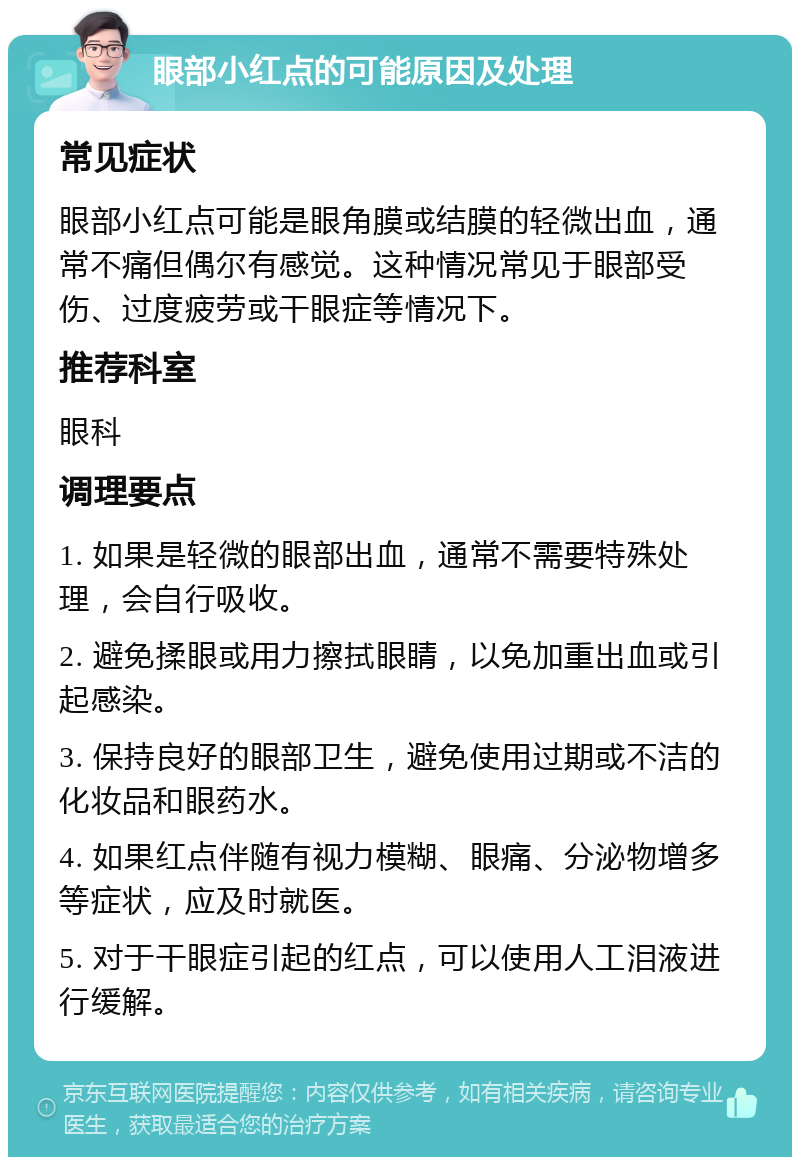 眼部小红点的可能原因及处理 常见症状 眼部小红点可能是眼角膜或结膜的轻微出血，通常不痛但偶尔有感觉。这种情况常见于眼部受伤、过度疲劳或干眼症等情况下。 推荐科室 眼科 调理要点 1. 如果是轻微的眼部出血，通常不需要特殊处理，会自行吸收。 2. 避免揉眼或用力擦拭眼睛，以免加重出血或引起感染。 3. 保持良好的眼部卫生，避免使用过期或不洁的化妆品和眼药水。 4. 如果红点伴随有视力模糊、眼痛、分泌物增多等症状，应及时就医。 5. 对于干眼症引起的红点，可以使用人工泪液进行缓解。