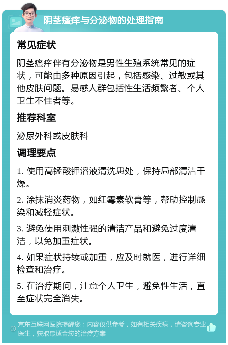 阴茎瘙痒与分泌物的处理指南 常见症状 阴茎瘙痒伴有分泌物是男性生殖系统常见的症状，可能由多种原因引起，包括感染、过敏或其他皮肤问题。易感人群包括性生活频繁者、个人卫生不佳者等。 推荐科室 泌尿外科或皮肤科 调理要点 1. 使用高锰酸钾溶液清洗患处，保持局部清洁干燥。 2. 涂抹消炎药物，如红霉素软膏等，帮助控制感染和减轻症状。 3. 避免使用刺激性强的清洁产品和避免过度清洁，以免加重症状。 4. 如果症状持续或加重，应及时就医，进行详细检查和治疗。 5. 在治疗期间，注意个人卫生，避免性生活，直至症状完全消失。