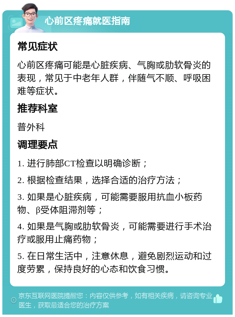 心前区疼痛就医指南 常见症状 心前区疼痛可能是心脏疾病、气胸或肋软骨炎的表现，常见于中老年人群，伴随气不顺、呼吸困难等症状。 推荐科室 普外科 调理要点 1. 进行肺部CT检查以明确诊断； 2. 根据检查结果，选择合适的治疗方法； 3. 如果是心脏疾病，可能需要服用抗血小板药物、β受体阻滞剂等； 4. 如果是气胸或肋软骨炎，可能需要进行手术治疗或服用止痛药物； 5. 在日常生活中，注意休息，避免剧烈运动和过度劳累，保持良好的心态和饮食习惯。