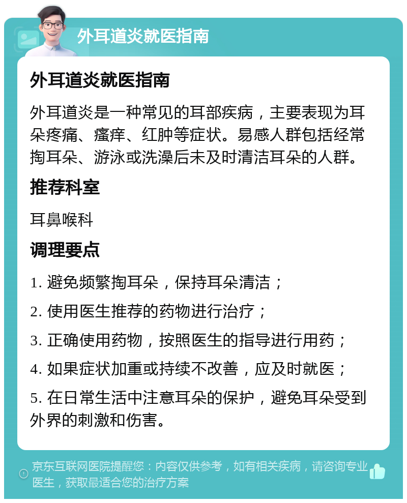 外耳道炎就医指南 外耳道炎就医指南 外耳道炎是一种常见的耳部疾病，主要表现为耳朵疼痛、瘙痒、红肿等症状。易感人群包括经常掏耳朵、游泳或洗澡后未及时清洁耳朵的人群。 推荐科室 耳鼻喉科 调理要点 1. 避免频繁掏耳朵，保持耳朵清洁； 2. 使用医生推荐的药物进行治疗； 3. 正确使用药物，按照医生的指导进行用药； 4. 如果症状加重或持续不改善，应及时就医； 5. 在日常生活中注意耳朵的保护，避免耳朵受到外界的刺激和伤害。