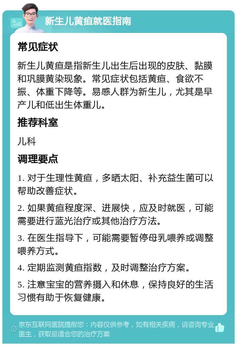 新生儿黄疸就医指南 常见症状 新生儿黄疸是指新生儿出生后出现的皮肤、黏膜和巩膜黄染现象。常见症状包括黄疸、食欲不振、体重下降等。易感人群为新生儿，尤其是早产儿和低出生体重儿。 推荐科室 儿科 调理要点 1. 对于生理性黄疸，多晒太阳、补充益生菌可以帮助改善症状。 2. 如果黄疸程度深、进展快，应及时就医，可能需要进行蓝光治疗或其他治疗方法。 3. 在医生指导下，可能需要暂停母乳喂养或调整喂养方式。 4. 定期监测黄疸指数，及时调整治疗方案。 5. 注意宝宝的营养摄入和休息，保持良好的生活习惯有助于恢复健康。