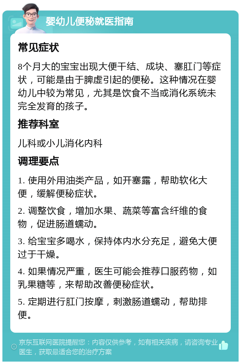 婴幼儿便秘就医指南 常见症状 8个月大的宝宝出现大便干结、成块、塞肛门等症状，可能是由于脾虚引起的便秘。这种情况在婴幼儿中较为常见，尤其是饮食不当或消化系统未完全发育的孩子。 推荐科室 儿科或小儿消化内科 调理要点 1. 使用外用油类产品，如开塞露，帮助软化大便，缓解便秘症状。 2. 调整饮食，增加水果、蔬菜等富含纤维的食物，促进肠道蠕动。 3. 给宝宝多喝水，保持体内水分充足，避免大便过于干燥。 4. 如果情况严重，医生可能会推荐口服药物，如乳果糖等，来帮助改善便秘症状。 5. 定期进行肛门按摩，刺激肠道蠕动，帮助排便。