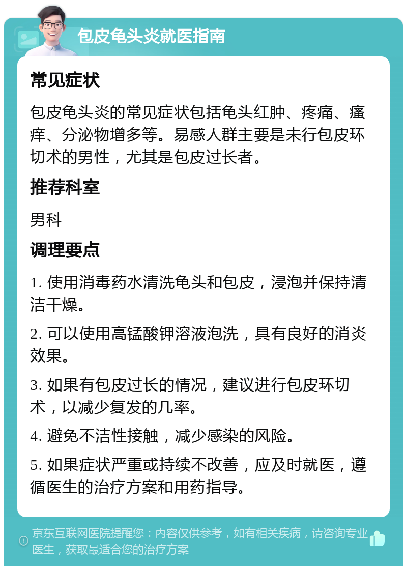 包皮龟头炎就医指南 常见症状 包皮龟头炎的常见症状包括龟头红肿、疼痛、瘙痒、分泌物增多等。易感人群主要是未行包皮环切术的男性，尤其是包皮过长者。 推荐科室 男科 调理要点 1. 使用消毒药水清洗龟头和包皮，浸泡并保持清洁干燥。 2. 可以使用高锰酸钾溶液泡洗，具有良好的消炎效果。 3. 如果有包皮过长的情况，建议进行包皮环切术，以减少复发的几率。 4. 避免不洁性接触，减少感染的风险。 5. 如果症状严重或持续不改善，应及时就医，遵循医生的治疗方案和用药指导。