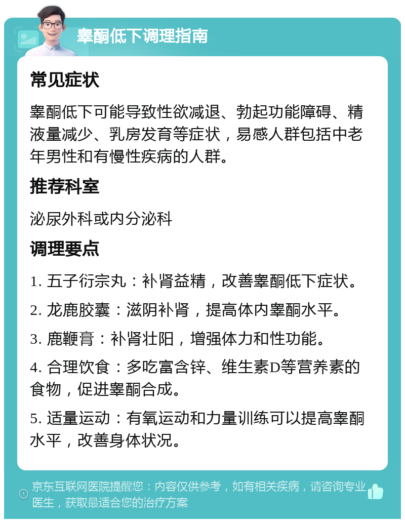 睾酮低下调理指南 常见症状 睾酮低下可能导致性欲减退、勃起功能障碍、精液量减少、乳房发育等症状，易感人群包括中老年男性和有慢性疾病的人群。 推荐科室 泌尿外科或内分泌科 调理要点 1. 五子衍宗丸：补肾益精，改善睾酮低下症状。 2. 龙鹿胶囊：滋阴补肾，提高体内睾酮水平。 3. 鹿鞭膏：补肾壮阳，增强体力和性功能。 4. 合理饮食：多吃富含锌、维生素D等营养素的食物，促进睾酮合成。 5. 适量运动：有氧运动和力量训练可以提高睾酮水平，改善身体状况。