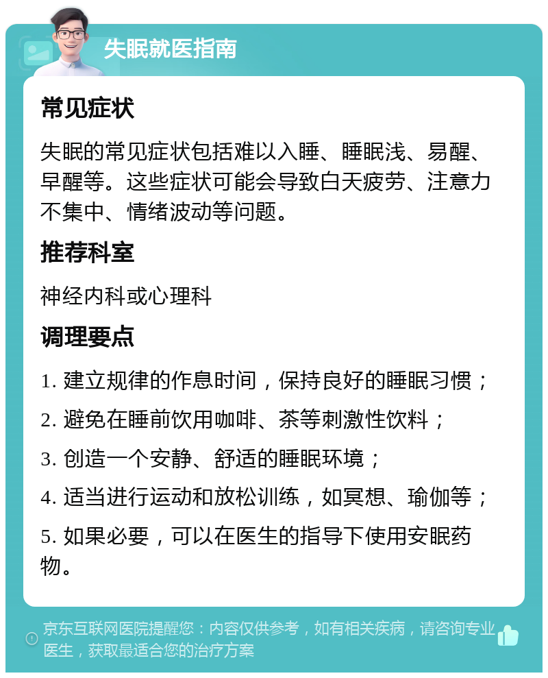 失眠就医指南 常见症状 失眠的常见症状包括难以入睡、睡眠浅、易醒、早醒等。这些症状可能会导致白天疲劳、注意力不集中、情绪波动等问题。 推荐科室 神经内科或心理科 调理要点 1. 建立规律的作息时间，保持良好的睡眠习惯； 2. 避免在睡前饮用咖啡、茶等刺激性饮料； 3. 创造一个安静、舒适的睡眠环境； 4. 适当进行运动和放松训练，如冥想、瑜伽等； 5. 如果必要，可以在医生的指导下使用安眠药物。